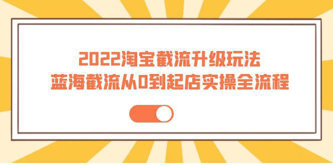 2022淘宝截流升级玩法：蓝海截流从0到起店实操全流程 价值千元！