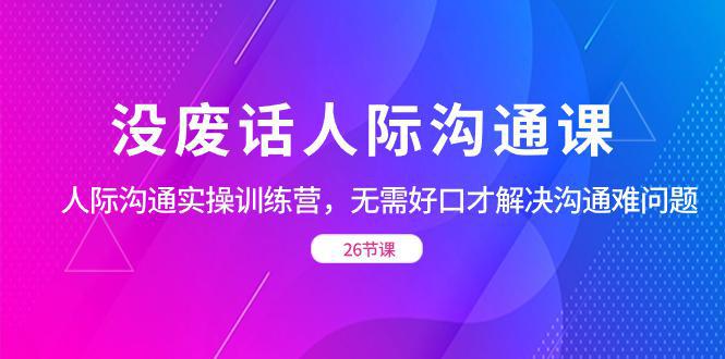 图片[1]-没废话人际 沟通课，人际 沟通实操训练营，无需好口才解决沟通难问题（26节)-阿灿说钱