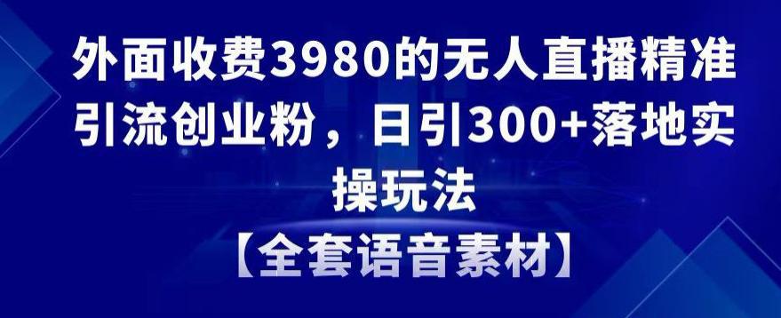 无人直播精准引流创业粉，日引300+落地实操玩法【全套语音素材】【外面收费3980】