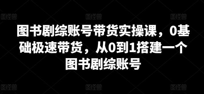 图书剧综账号带货实操课，0基础极速带货，从0到1搭建一个图书剧综账号